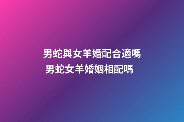 男蛇與女羊婚配合適嗎 男蛇女羊婚姻相配嗎-第1張-觀點-玄機派